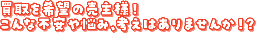 買取を希望の売主様！こんな不安や悩み、考えはありませんか！？